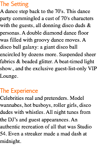 The Setting A dance step back to the 70's. This dance party commingled a cast of 70's characters with the guests, all donning disco duds & personas. A double diamond dance floor was filled with groovy dance moves. A disco ball galaxy: a giant disco ball encircled by dozens more. Suspended sheer fabrics & beaded glitter. A beat-timed light show., and the exclusive guest-list-only VIP Lounge. The Experience Celebrities real and pretenders. Model wannabes, hot busboys, roller girls, disco dudes with whistles. All night tunes from the DJ’s and guest appearances. An authentic recreation of all that was Studio 54. Even a streaker made a mad dash at midnight. 