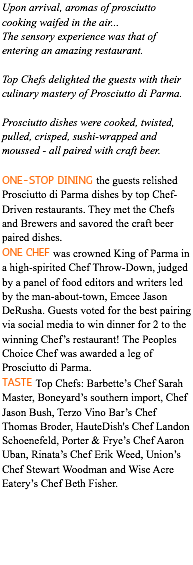Upon arrival, aromas of prosciutto cooking waifed in the air... The sensory experience was that of entering an amazing restaurant. Top Chefs delighted the guests with their culinary mastery of Prosciutto di Parma. Prosciutto dishes were cooked, twisted, pulled, crisped, sushi-wrapped and moussed - all paired with craft beer. ONE-STOP DINING the guests relished Prosciutto di Parma dishes by top Chef-Driven restaurants. They met the Chefs and Brewers and savored the craft beer paired dishes. ONE CHEF was crowned King of Parma in a high-spirited Chef Throw-Down, judged by a panel of food editors and writers led by the man-about-town, Emcee Jason DeRusha. Guests voted for the best pairing via social media to win dinner for 2 to the winning Chef’s restaurant! The Peoples Choice Chef was awarded a leg of Prosciutto di Parma. TASTE Top Chefs: Barbette’s Chef Sarah Master, Boneyard’s southern import, Chef Jason Bush, Terzo Vino Bar’s Chef Thomas Broder, HauteDish's Chef Landon Schoenefeld, Porter & Frye’s Chef Aaron Uban, Rinata’s Chef Erik Weed, Union’s Chef Stewart Woodman and Wise Acre Eatery’s Chef Beth Fisher.
