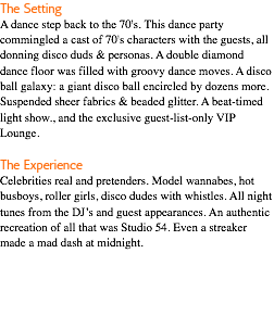 The Setting A dance step back to the 70's. This dance party commingled a cast of 70's characters with the guests, all donning disco duds & personas. A double diamond dance floor was filled with groovy dance moves. A disco ball galaxy: a giant disco ball encircled by dozens more. Suspended sheer fabrics & beaded glitter. A beat-timed light show., and the exclusive guest-list-only VIP Lounge. The Experience Celebrities real and pretenders. Model wannabes, hot busboys, roller girls, disco dudes with whistles. All night tunes from the DJ’s and guest appearances. An authentic recreation of all that was Studio 54. Even a streaker made a mad dash at midnight. 